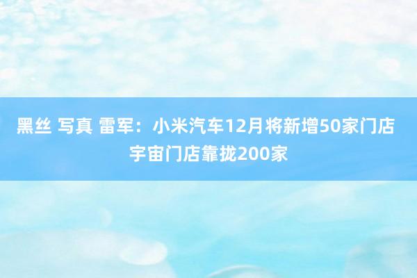 黑丝 写真 雷军：小米汽车12月将新增50家门店 宇宙门店靠拢200家