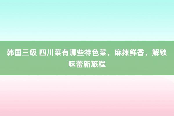 韩国三级 四川菜有哪些特色菜，麻辣鲜香，解锁味蕾新旅程