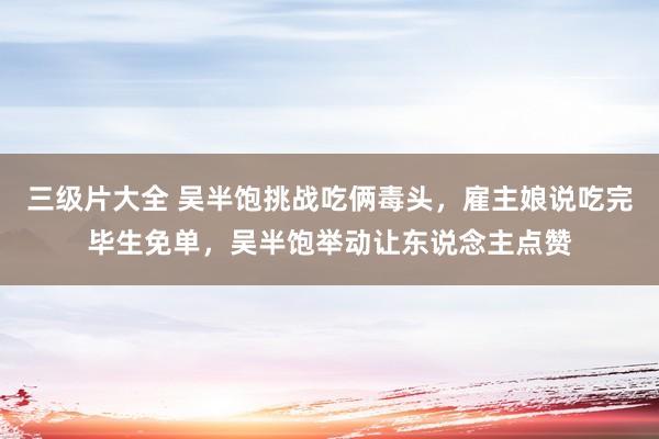 三级片大全 吴半饱挑战吃俩毒头，雇主娘说吃完毕生免单，吴半饱举动让东说念主点赞