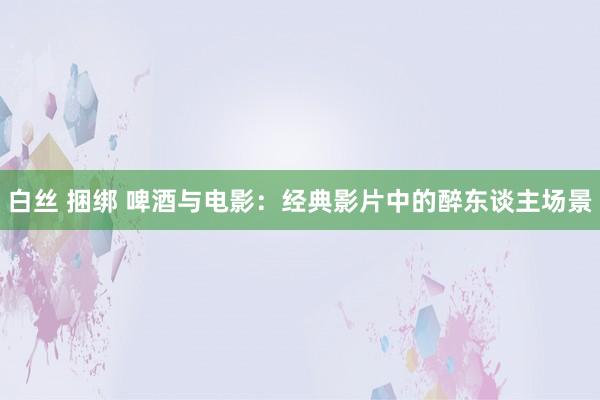 白丝 捆绑 啤酒与电影：经典影片中的醉东谈主场景