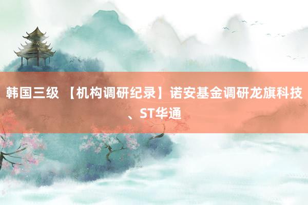 韩国三级 【机构调研纪录】诺安基金调研龙旗科技、ST华通