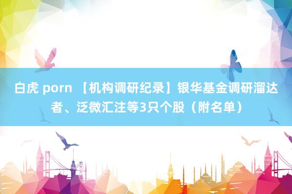 白虎 porn 【机构调研纪录】银华基金调研溜达者、泛微汇注等3只个股（附名单）