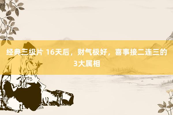 经典三级片 16天后，财气极好，喜事接二连三的3大属相