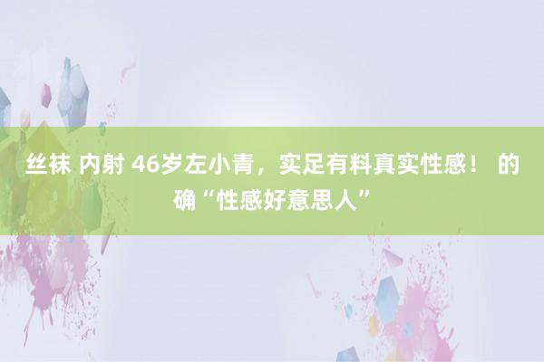 丝袜 内射 46岁左小青，实足有料真实性感！ 的确“性感好意思人”
