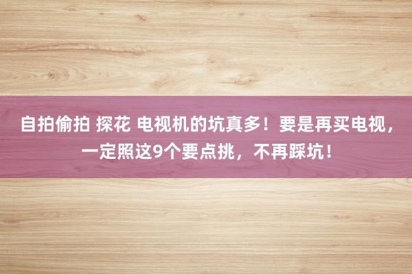 自拍偷拍 探花 电视机的坑真多！要是再买电视，一定照这9个要点挑，不再踩坑！