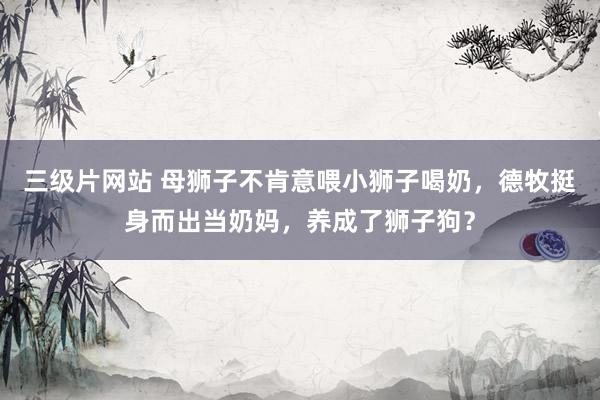 三级片网站 母狮子不肯意喂小狮子喝奶，德牧挺身而出当奶妈，养成了狮子狗？
