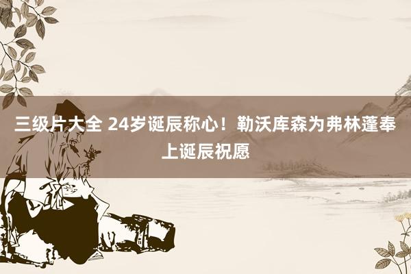 三级片大全 24岁诞辰称心！勒沃库森为弗林蓬奉上诞辰祝愿