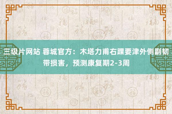 三级片网站 蓉城官方：木塔力甫右踝要津外侧副韧带损害，预测康复期2-3周