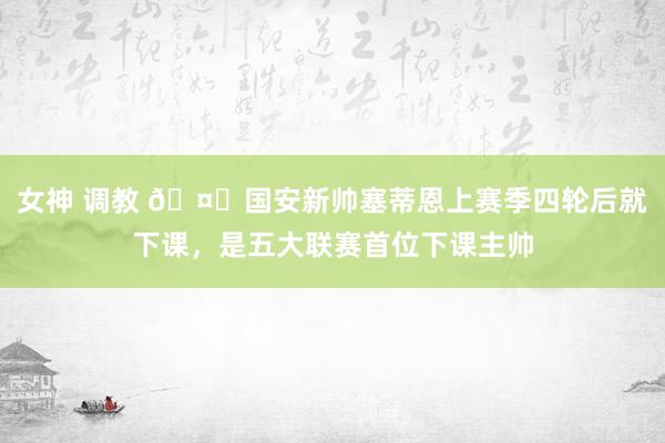 女神 调教 🤔国安新帅塞蒂恩上赛季四轮后就下课，是五大联赛首位下课主帅