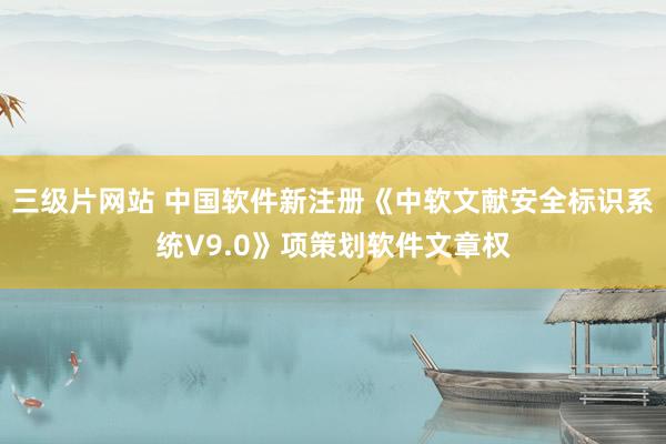 三级片网站 中国软件新注册《中软文献安全标识系统V9.0》项策划软件文章权