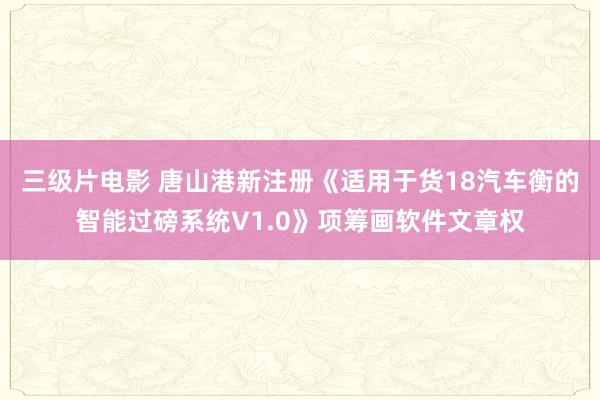 三级片电影 唐山港新注册《适用于货18汽车衡的智能过磅系统V1.0》项筹画软件文章权