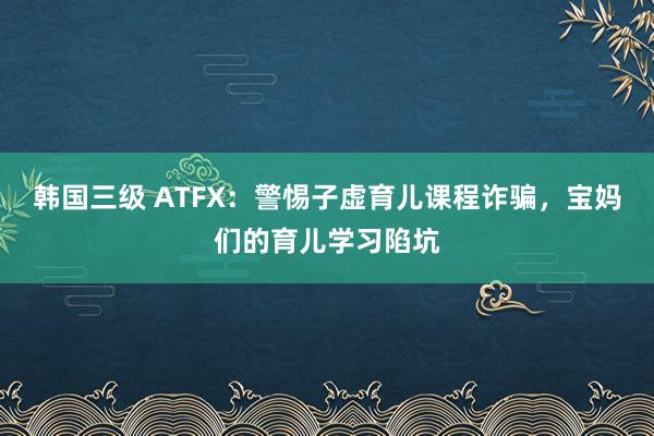 韩国三级 ATFX：警惕子虚育儿课程诈骗，宝妈们的育儿学习陷坑