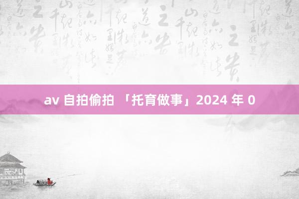 av 自拍偷拍 「托育做事」2024 年 0