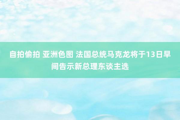 自拍偷拍 亚洲色图 法国总统马克龙将于13日早间告示新总理东谈主选