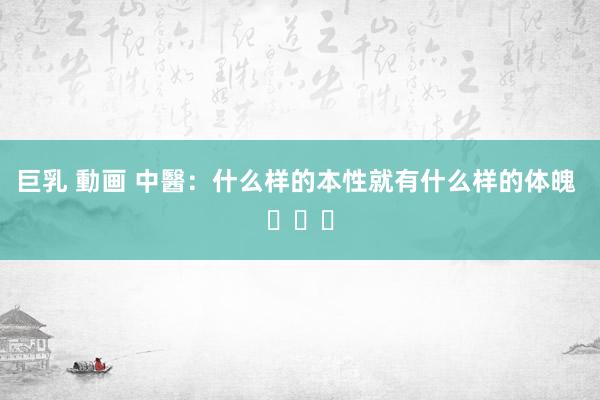 巨乳 動画 中醫：什么样的本性就有什么样的体魄 ​​​