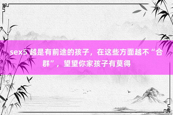 sex5 越是有前途的孩子，在这些方面越不“合群”，望望你家孩子有莫得