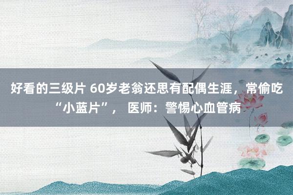 好看的三级片 60岁老翁还思有配偶生涯，常偷吃“小蓝片”， 医师：警惕心血管病