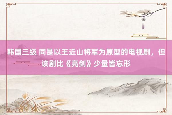 韩国三级 同是以王近山将军为原型的电视剧，但该剧比《亮剑》少量皆忘形