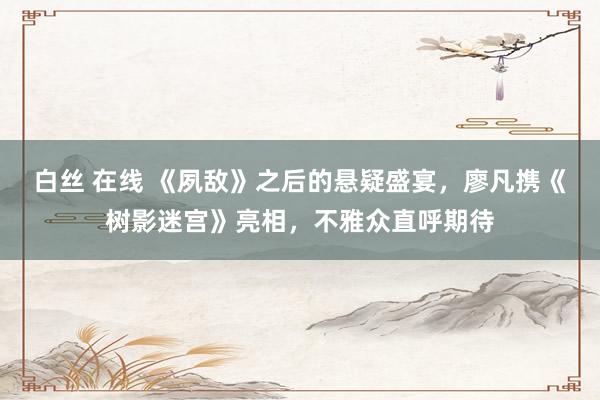 白丝 在线 《夙敌》之后的悬疑盛宴，廖凡携《树影迷宫》亮相，不雅众直呼期待