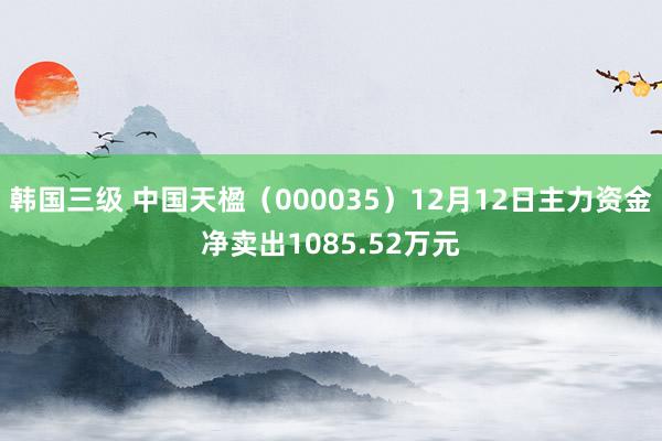 韩国三级 中国天楹（000035）12月12日主力资金净卖出1085.52万元