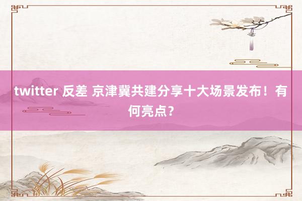twitter 反差 京津冀共建分享十大场景发布！有何亮点？