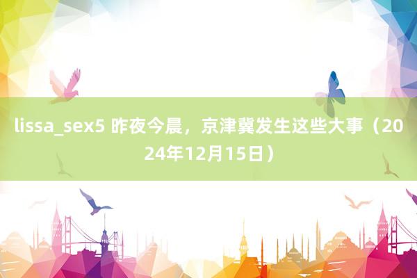 lissa_sex5 昨夜今晨，京津冀发生这些大事（2024年12月15日）
