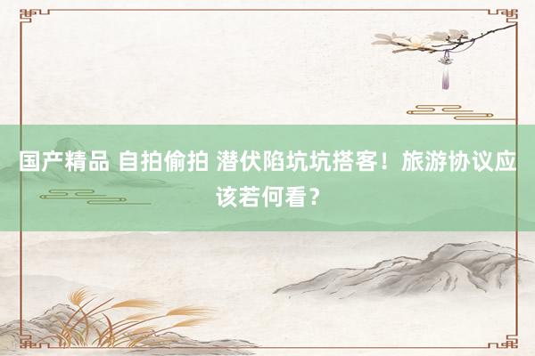 国产精品 自拍偷拍 潜伏陷坑坑搭客！旅游协议应该若何看？