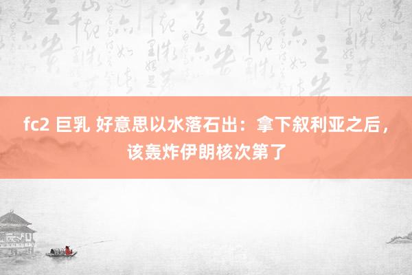 fc2 巨乳 好意思以水落石出：拿下叙利亚之后，该轰炸伊朗核次第了
