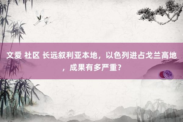文爱 社区 长远叙利亚本地，以色列进占戈兰高地，成果有多严重？