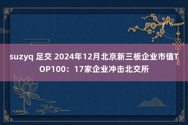 suzyq 足交 2024年12月北京新三板企业市值TOP100：17家企业冲击北交所