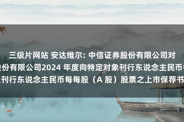 三级片网站 安达维尔: 中信证券股份有限公司对于北京安达维尔科技股份有限公司2024 年度向特定对象刊行东说念主民币每每股（A 股）股票之上市保荐书内容纲目
