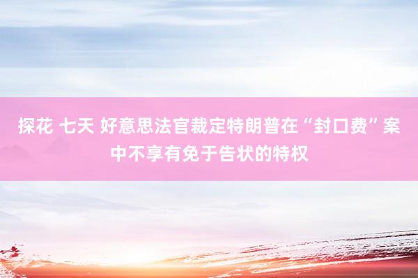 探花 七天 好意思法官裁定特朗普在“封口费”案中不享有免于告状的特权
