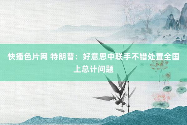 快播色片网 特朗普：好意思中联手不错处置全国上总计问题
