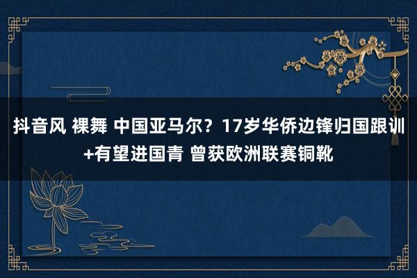 抖音风 裸舞 中国亚马尔？17岁华侨边锋归国跟训+有望进国青 曾获欧洲联赛铜靴
