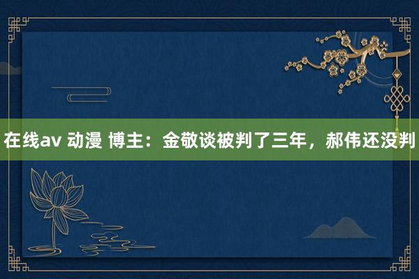 在线av 动漫 博主：金敬谈被判了三年，郝伟还没判