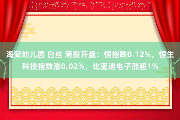 海安幼儿园 白丝 港股开盘：恒指跌0.12%，恒生科技指数涨0.02%，比亚迪电子涨超1%