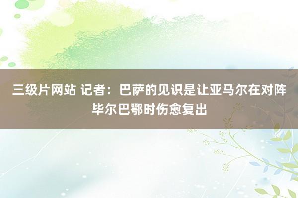 三级片网站 记者：巴萨的见识是让亚马尔在对阵毕尔巴鄂时伤愈复出