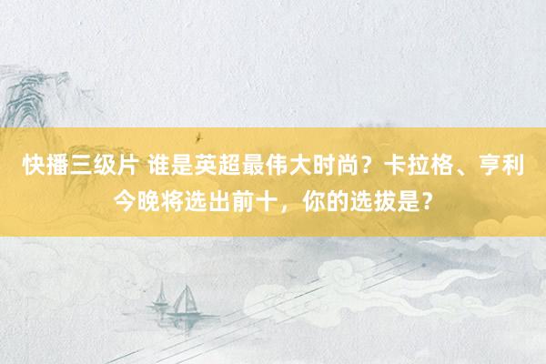 快播三级片 谁是英超最伟大时尚？卡拉格、亨利今晚将选出前十，你的选拔是？