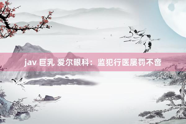 jav 巨乳 爱尔眼科：监犯行医屡罚不啻