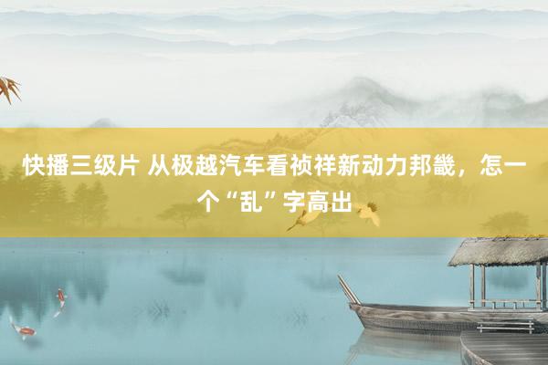 快播三级片 从极越汽车看祯祥新动力邦畿，怎一个“乱”字高出