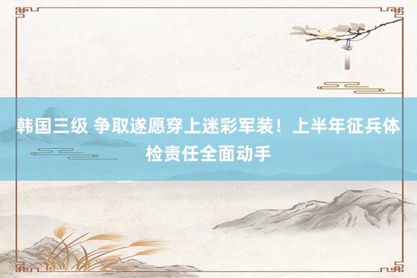韩国三级 争取遂愿穿上迷彩军装！上半年征兵体检责任全面动手