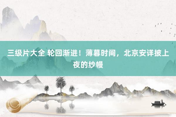 三级片大全 轮回渐进！薄暮时间，北京安详披上夜的纱幔