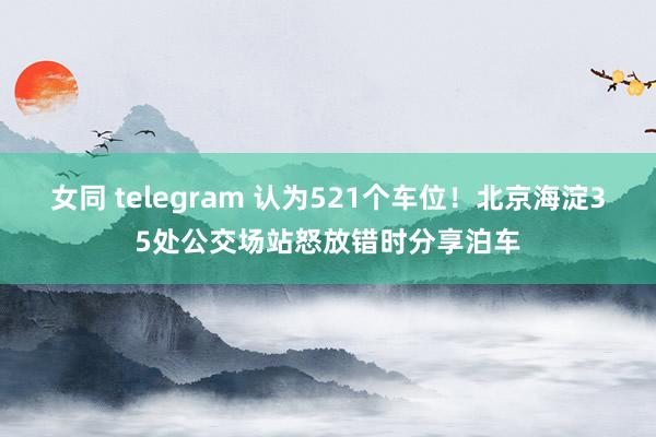 女同 telegram 认为521个车位！北京海淀35处公交场站怒放错时分享泊车