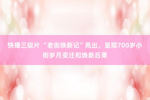 快播三级片 “老街焕新记”亮出，呈现700岁小街岁月变迁和焕新后果