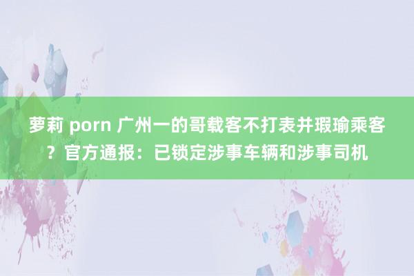 萝莉 porn 广州一的哥载客不打表并瑕瑜乘客？官方通报：已锁定涉事车辆和涉事司机