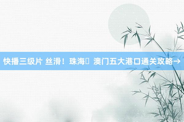 快播三级片 丝滑！珠海⇄澳门五大港口通关攻略→