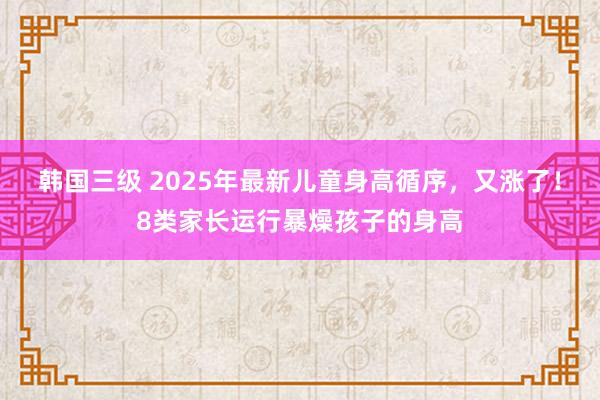 韩国三级 2025年最新儿童身高循序，又涨了！8类家长运行暴燥孩子的身高