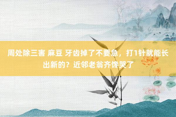 周处除三害 麻豆 牙齿掉了不要急，打1针就能长出新的？近邻老翁齐馋哭了