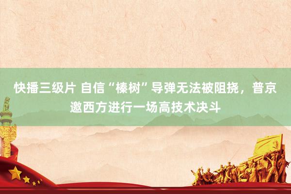 快播三级片 自信“榛树”导弹无法被阻挠，普京邀西方进行一场高技术决斗