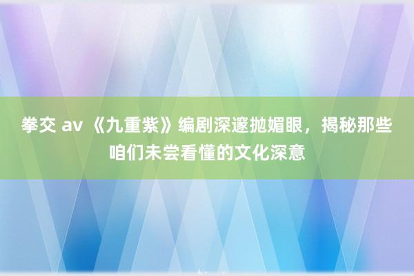 拳交 av 《九重紫》编剧深邃抛媚眼，揭秘那些咱们未尝看懂的文化深意